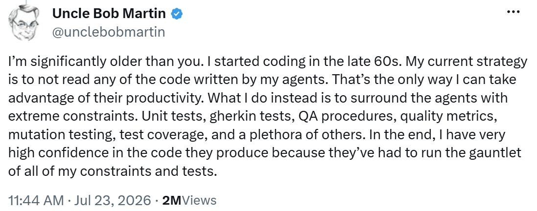 Tweet by Uncle Bob Martin: "I'm significantly older than you. I started coding in the late 60s. My current strategy is to not read any of the code written by my agents. That's the only way I can take advantage of their productivity. What I do instead is to surround the agents with extreme constraints. Unit tests, gherkin tests, QA procedures, quality metrics, mutation testing, test coverage, and a plethora of others. In the end, I have very high confidence in the code they produce because they've had to run the gauntlet of all of my constraints and tests."